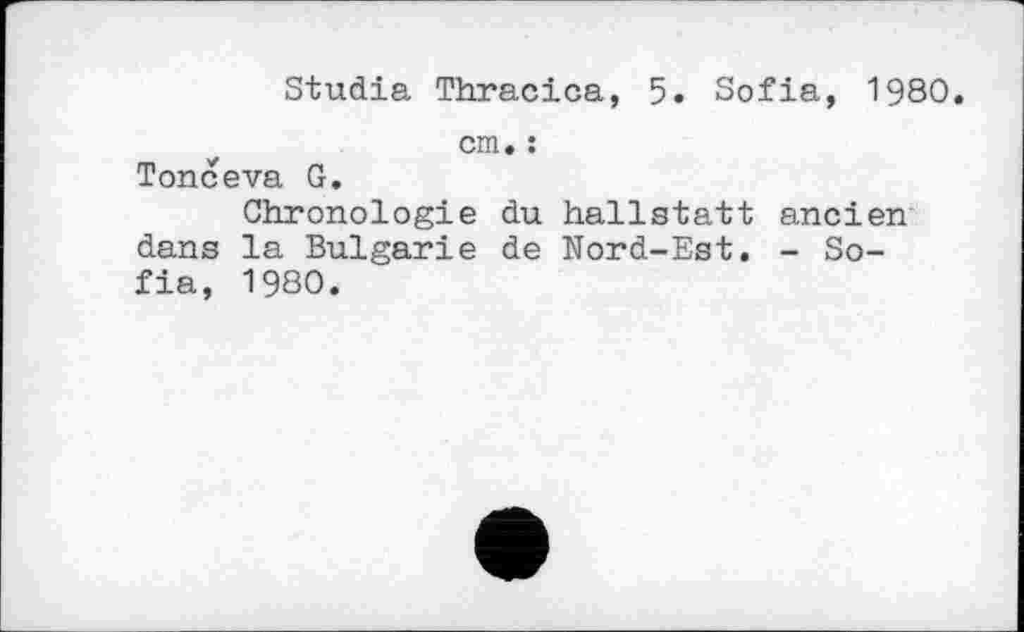 ﻿Studia Thracica, 5. Sofia, 1980.
cm. :
Tonceva G.
Chronologie du hallstatt ancien dans la Bulgarie de Nord-Est. - Sofia, 1980.